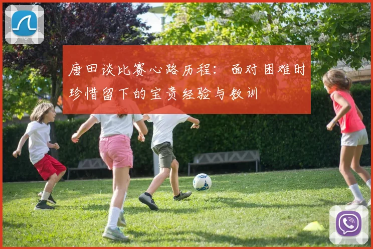 唐田谈比赛心路历程：面对困难时珍惜留下的宝贵经验与教训