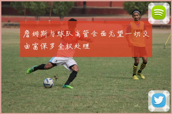 詹姆斯与球队高管会面无望一切交由富保罗全权处理