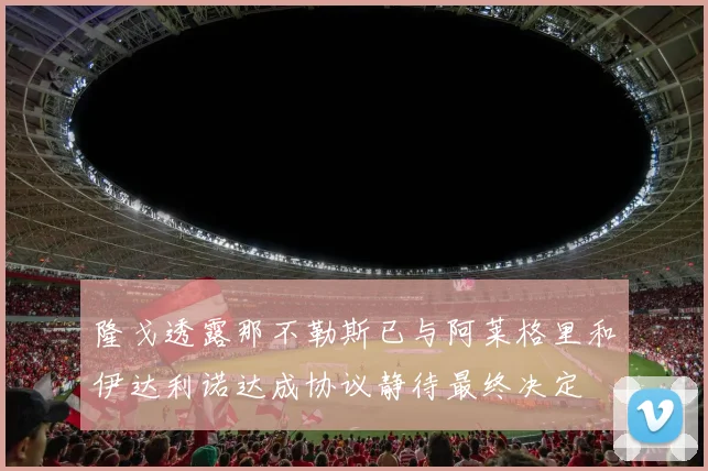 隆戈透露那不勒斯已与阿莱格里和伊达利诺达成协议静待最终决定