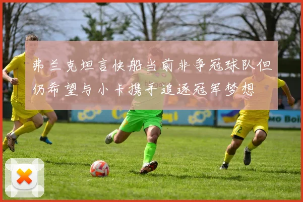 弗兰克坦言快船当前非争冠球队但仍希望与小卡携手追逐冠军梦想