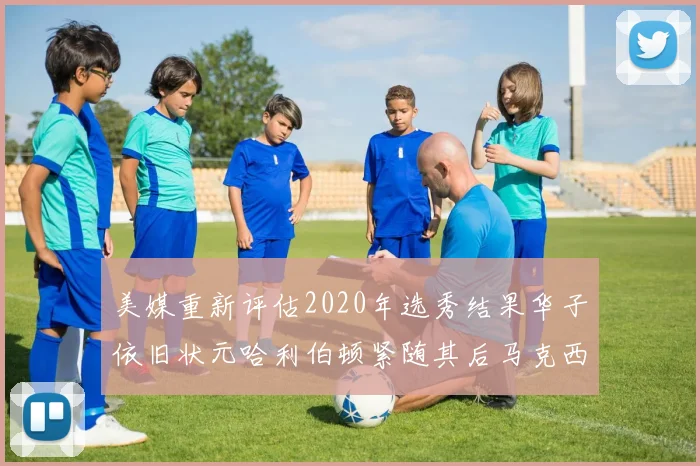 美媒重新评估2020年选秀结果华子依旧状元哈利伯顿紧随其后马克西位列探花