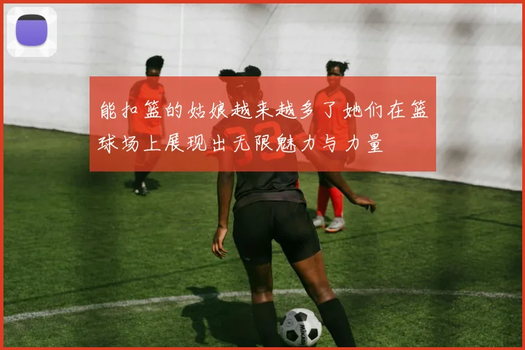 能扣篮的姑娘越来越多了她们在篮球场上展现出无限魅力与力量