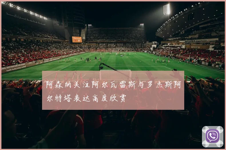 阿森纳关注阿尔瓦雷斯与罗杰斯阿尔特塔表达高度欣赏