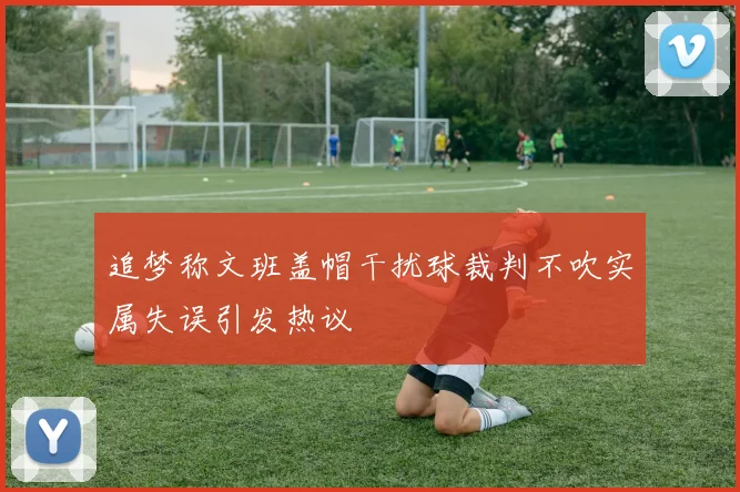追梦称文班盖帽干扰球裁判不吹实属失误引发热议