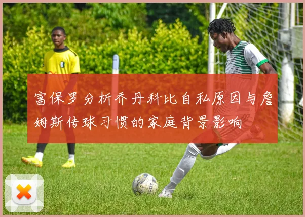 富保罗分析乔丹科比自私原因与詹姆斯传球习惯的家庭背景影响