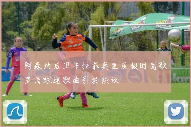 阿森纳后卫卡拉菲奥里度假时高歌罗马球迷歌曲引发热议