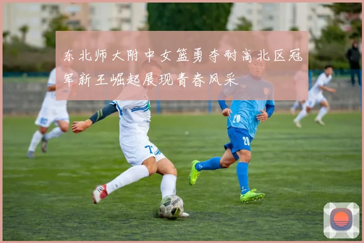 东北师大附中女篮勇夺耐高北区冠军新王崛起展现青春风采