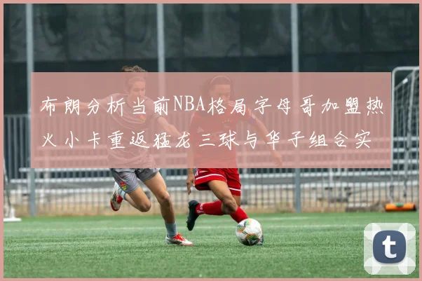 布朗分析当前NBA格局字母哥加盟热火小卡重返猛龙三球与华子组合实力强劲