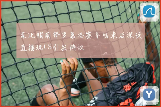 莱比锡前锋罗慕洛赛季结束后深夜直播玩CS引发热议