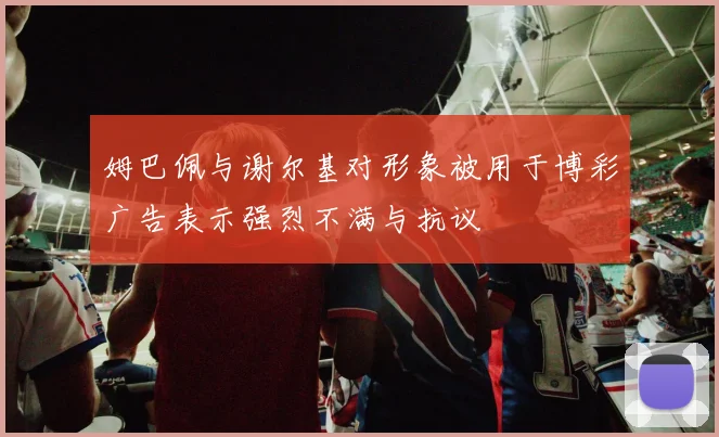 姆巴佩与谢尔基对形象被用于博彩广告表示强烈不满与抗议