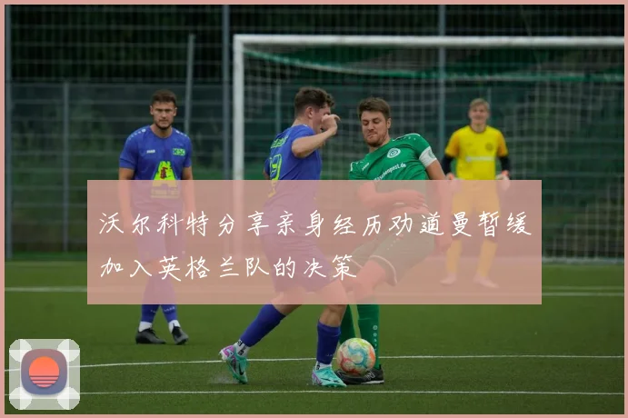 沃尔科特分享亲身经历劝道曼暂缓加入英格兰队的决策