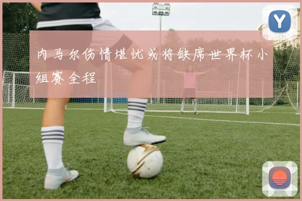 内马尔伤情堪忧或将缺席世界杯小组赛全程