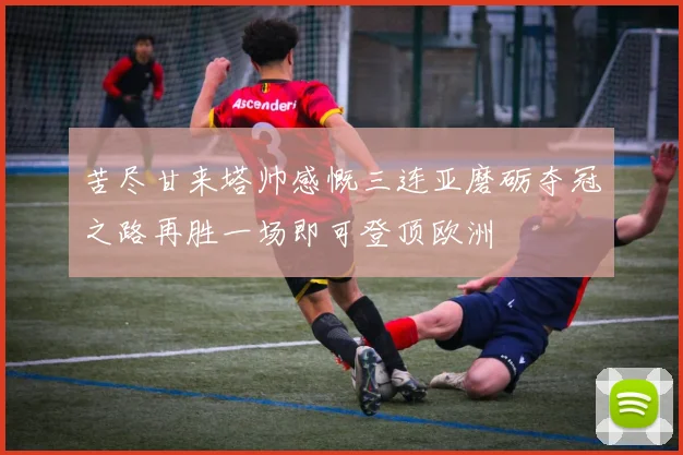 苦尽甘来塔帅感慨三连亚磨砺夺冠之路再胜一场即可登顶欧洲