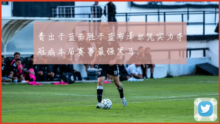 青出于蓝而胜于蓝布泽尔凭实力夺冠成本届赛事最强黑马