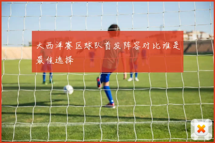 大西洋赛区球队首发阵容对比谁是最佳选择